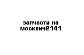 запчасти на москвич2141